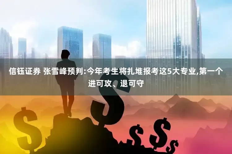 信钰证券 张雪峰预判:今年考生将扎堆报考这5大专业,第一个进可攻、退可守