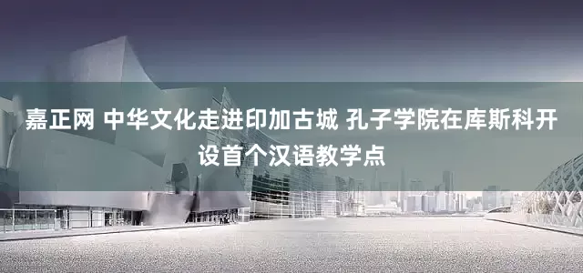 嘉正网 中华文化走进印加古城 孔子学院在库斯科开设首个汉语教学点