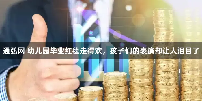 通弘网 幼儿园毕业红毯走得欢，孩子们的表演却让人泪目了