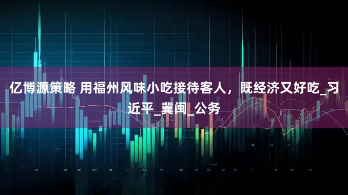 亿博源策略 用福州风味小吃接待客人，既经济又好吃_习近平_冀闽_公务