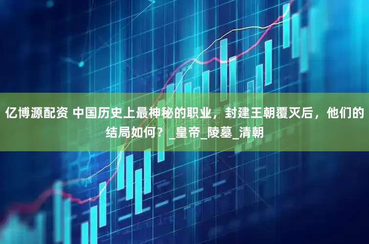 亿博源配资 中国历史上最神秘的职业，封建王朝覆灭后，他们的结局如何？_皇帝_陵墓_清朝