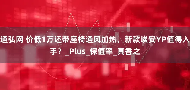 通弘网 价低1万还带座椅通风加热，新款埃安YP值得入手？_Plus_保值率_真香之