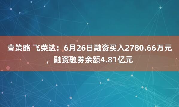 壹策略 飞荣达：6月26日融资买入2780.66万元，融资融券余额4.81亿元