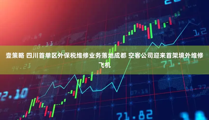 壹策略 四川首单区外保税维修业务落地成都 空客公司迎来首架境外维修飞机
