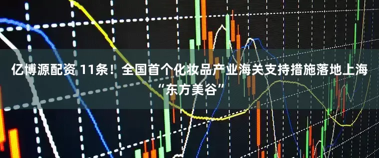 亿博源配资 11条！全国首个化妆品产业海关支持措施落地上海“东方美谷”