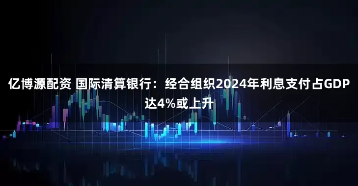 亿博源配资 国际清算银行：经合组织2024年利息支付占GDP达4%或上升