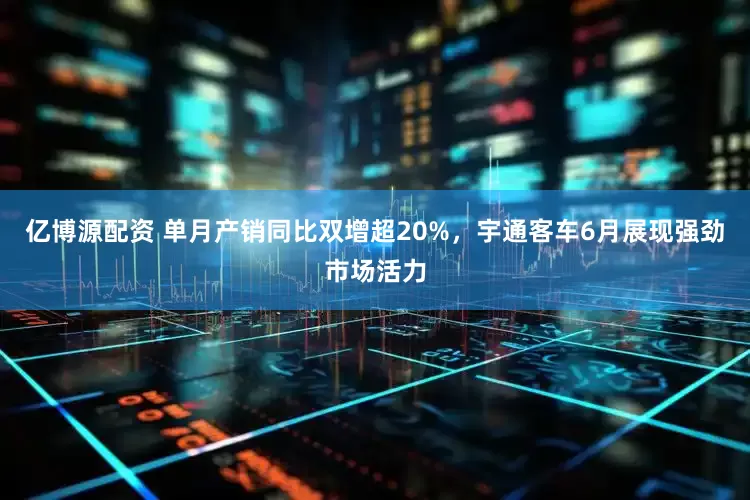 亿博源配资 单月产销同比双增超20%，宇通客车6月展现强劲市场活力