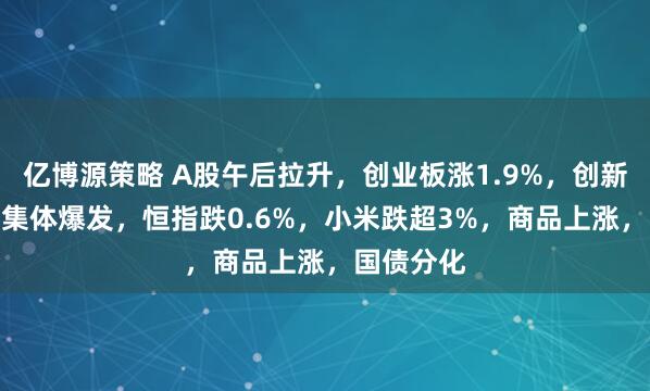 亿博源策略 A股午后拉升，创业板涨1.9%，创新药、PCB集体爆发，恒指跌0.6%，小米跌超3%，商品上涨，国债分化