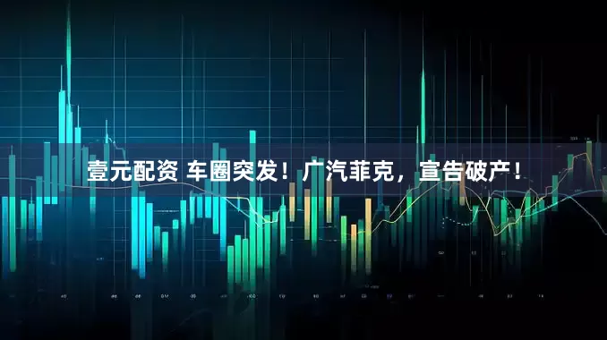 壹元配资 车圈突发！广汽菲克，宣告破产！