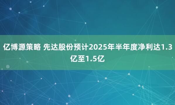 亿博源策略 先达股份预计2025年半年度净利达1.3亿至1.5亿