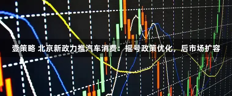 壹策略 北京新政力推汽车消费：摇号政策优化，后市场扩容