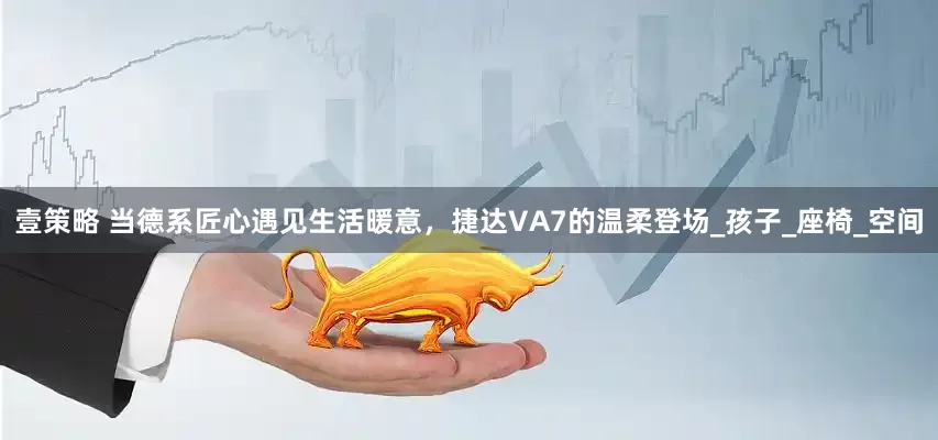 壹策略 当德系匠心遇见生活暖意，捷达VA7的温柔登场_孩子_座椅_空间