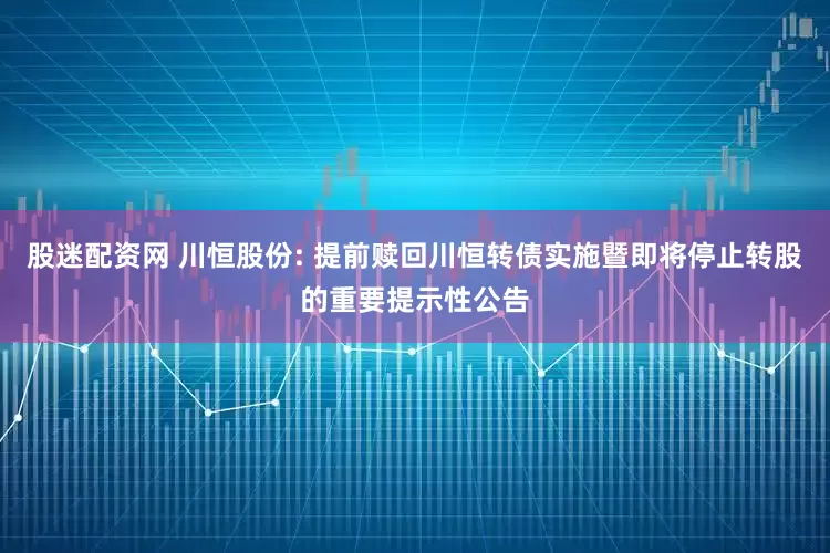 股迷配资网 川恒股份: 提前赎回川恒转债实施暨即将停止转股的重要提示性公告
