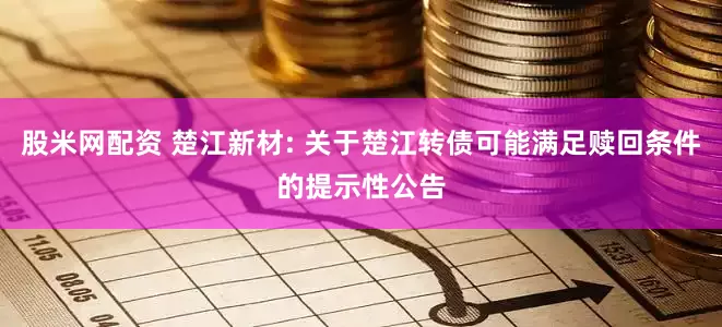 股米网配资 楚江新材: 关于楚江转债可能满足赎回条件的提示性公告