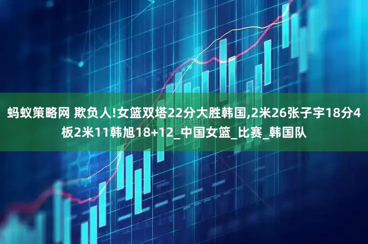 蚂蚁策略网 欺负人!女篮双塔22分大胜韩国,2米26张子宇18分4板2米11韩旭18+12_中国女篮_比赛_韩国队