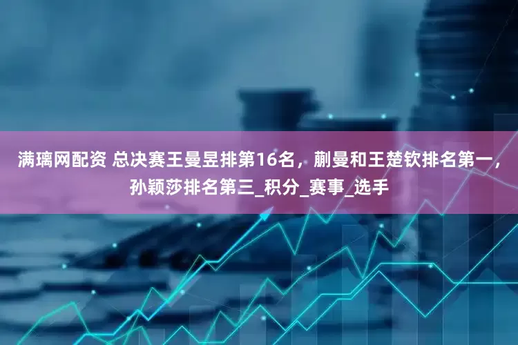 满璃网配资 总决赛王曼昱排第16名，蒯曼和王楚钦排名第一，孙颖莎排名第三_积分_赛事_选手