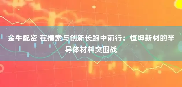 金牛配资 在摸索与创新长跑中前行：恒坤新材的半导体材料突围战