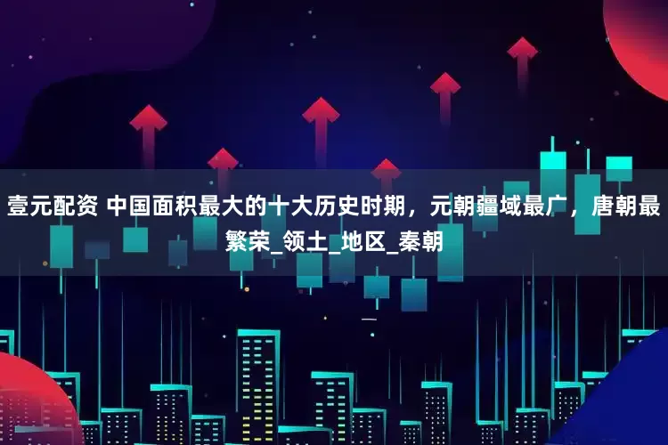 壹元配资 中国面积最大的十大历史时期，元朝疆域最广，唐朝最繁荣_领土_地区_秦朝