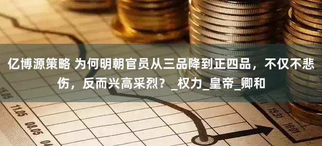 亿博源策略 为何明朝官员从三品降到正四品，不仅不悲伤，反而兴高采烈？_权力_皇帝_卿和