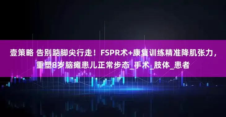 壹策略 告别踮脚尖行走！FSPR术+康复训练精准降肌张力，重塑8岁脑瘫患儿正常步态_手术_肢体_患者