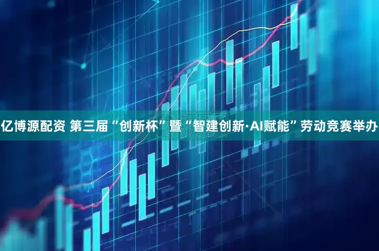 亿博源配资 第三届“创新杯”暨“智建创新·AI赋能”劳动竞赛举办