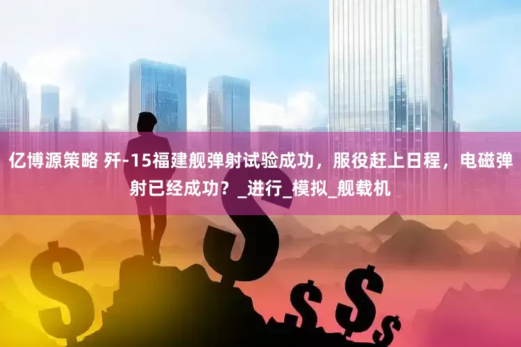 亿博源策略 歼-15福建舰弹射试验成功，服役赶上日程，电磁弹射已经成功？_进行_模拟_舰载机