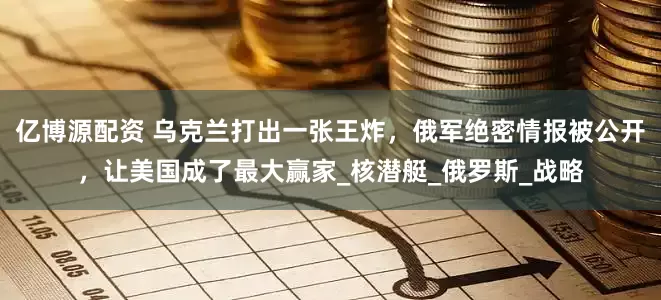 亿博源配资 乌克兰打出一张王炸，俄军绝密情报被公开，让美国成了最大赢家_核潜艇_俄罗斯_战略