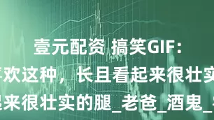 壹元配资 搞笑GIF：有多少人喜欢这种，长且看起来很壮实的腿_老爸_酒鬼_零食