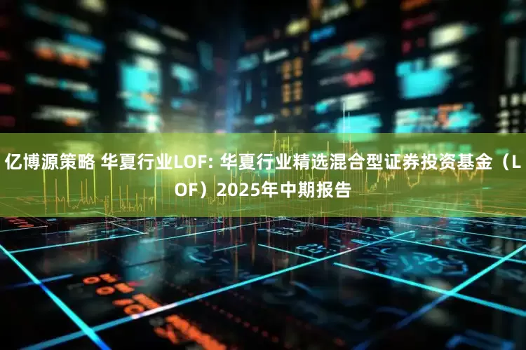 亿博源策略 华夏行业LOF: 华夏行业精选混合型证券投资基金（LOF）2025年中期报告