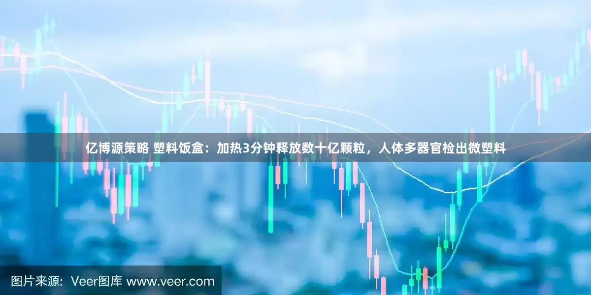 亿博源策略 塑料饭盒：加热3分钟释放数十亿颗粒，人体多器官检出微塑料