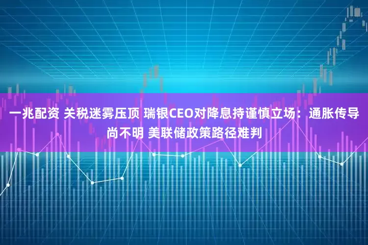 一兆配资 关税迷雾压顶 瑞银CEO对降息持谨慎立场：通胀传导尚不明 美联储政策路径难判