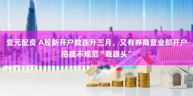 壹元配资 A股新开户数连升三月，又有券商营业部开户招揽不规范“栽跟头”