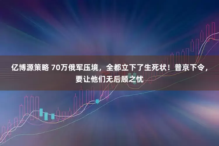亿博源策略 70万俄军压境，全都立下了生死状！普京下令，要让他们无后顾之忧