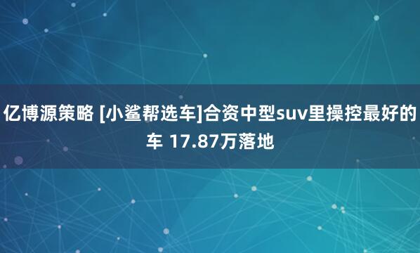 亿博源策略 [小鲨帮选车]合资中型suv里操控最好的车 17.87万落地