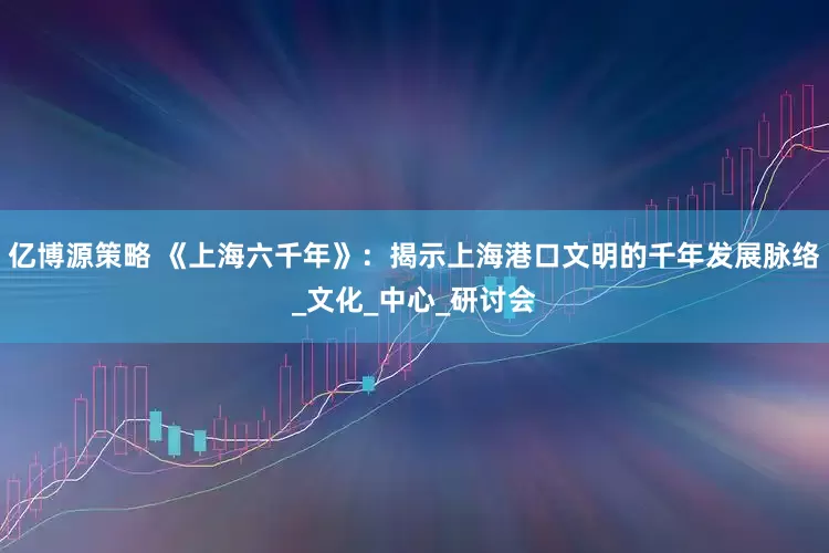 亿博源策略 《上海六千年》：揭示上海港口文明的千年发展脉络_文化_中心_研讨会