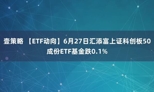壹策略 【ETF动向】6月27日汇添富上证科创板50成份ETF基金跌0.1%