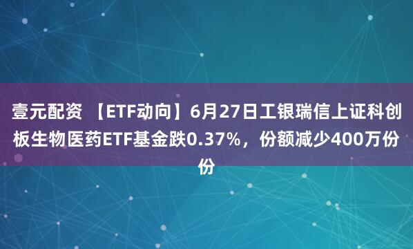 壹元配资 【ETF动向】6月27日工银瑞信上证科创板生物医药ETF基金跌0.37%，份额减少400万份