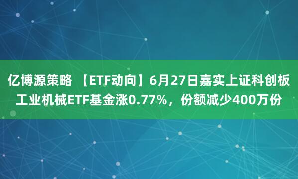 亿博源策略 【ETF动向】6月27日嘉实上证科创板工业机械ETF基金涨0.77%，份额减少400万份