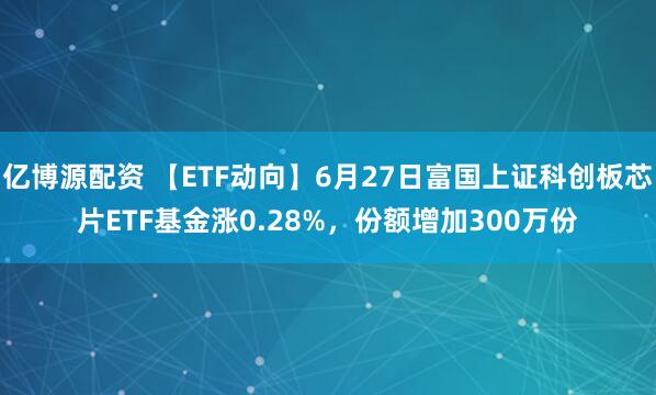 亿博源配资 【ETF动向】6月27日富国上证科创板芯片ETF基金涨0.28%，份额增加300万份