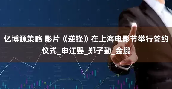 亿博源策略 影片《逆锋》在上海电影节举行签约仪式_申江婴_郑子勤_金鹏