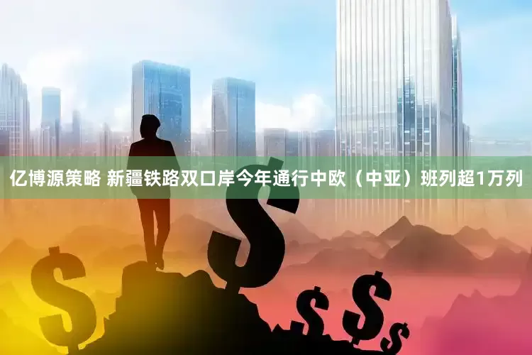 亿博源策略 新疆铁路双口岸今年通行中欧（中亚）班列超1万列
