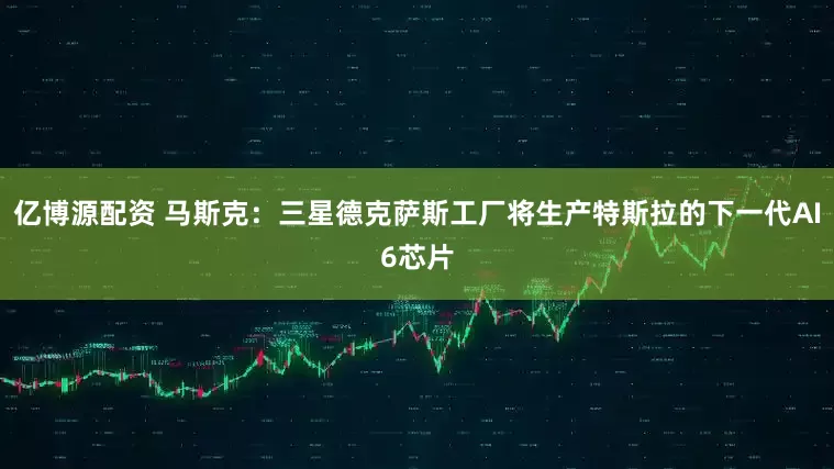 亿博源配资 马斯克：三星德克萨斯工厂将生产特斯拉的下一代AI6芯片