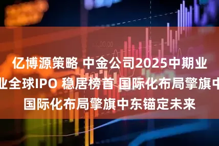 亿博源策略 中金公司2025中期业绩：中资企业全球IPO 稳居榜首 国际化布局擎旗中东锚定未来