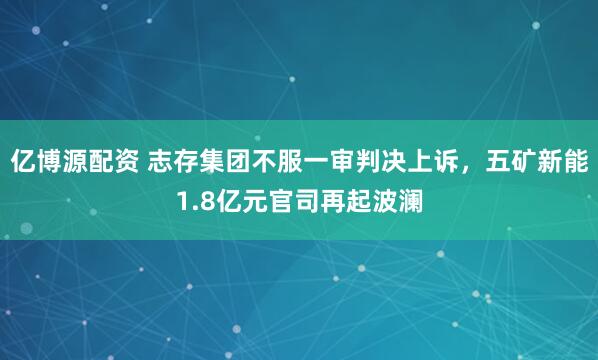 亿博源配资 志存集团不服一审判决上诉，五矿新能1.8亿元官司再起波澜