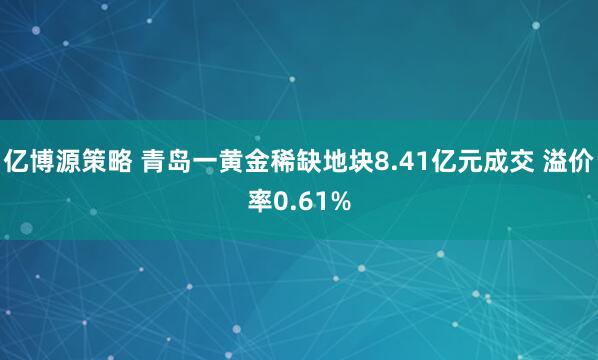 亿博源策略 青岛一黄金稀缺地块8.41亿元成交 溢价率0.61%