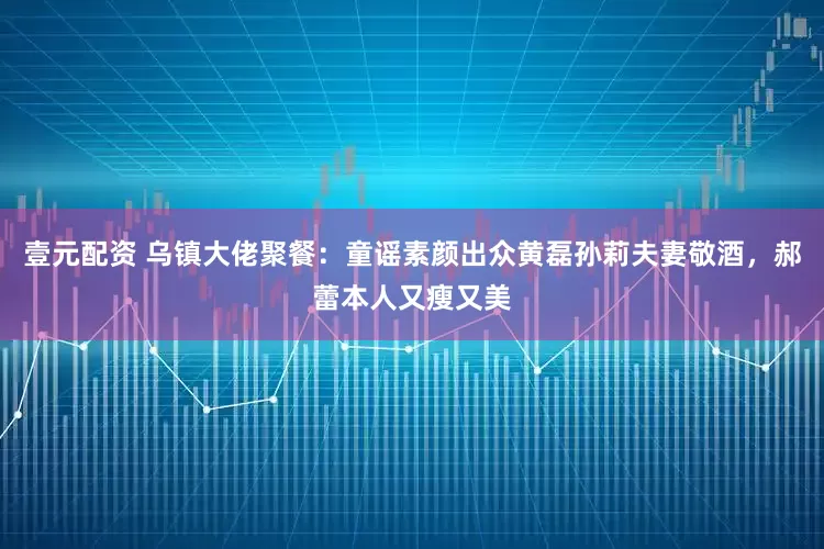 壹元配资 乌镇大佬聚餐：童谣素颜出众黄磊孙莉夫妻敬酒，郝蕾本人又瘦又美