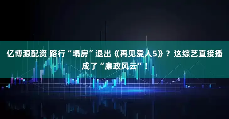 亿博源配资 路行“塌房”退出《再见爱人5》？这综艺直接播成了“廉政风云”！
