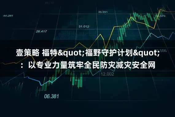 壹策略 福特"福野守护计划"：以专业力量筑牢全民防灾减灾安全网