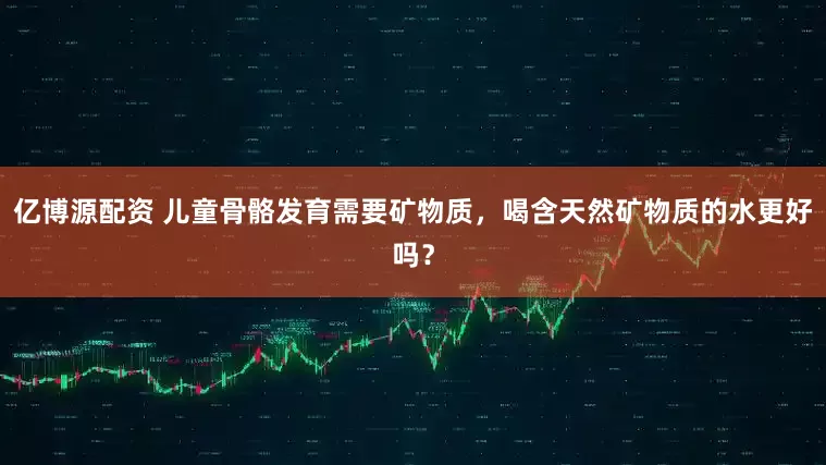 亿博源配资 儿童骨骼发育需要矿物质，喝含天然矿物质的水更好吗？