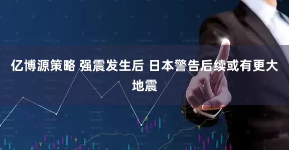 亿博源策略 强震发生后 日本警告后续或有更大地震